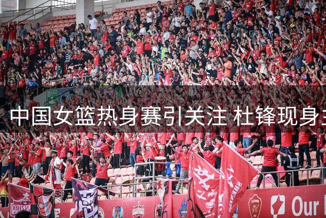 中国女篮热身赛引关注 杜锋现身主席台观战