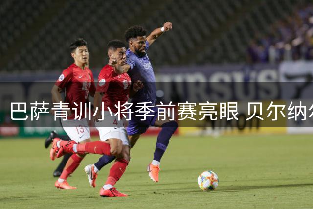 巴萨青训小将季前赛亮眼 贝尔纳尔盛赞：惊喜表现需持续