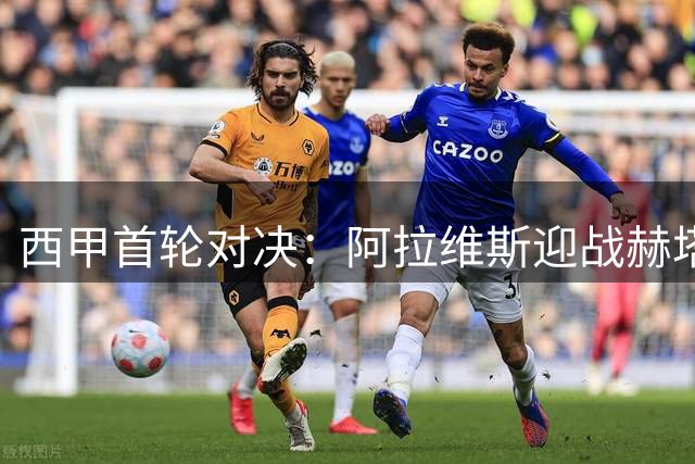 西甲首轮对决：阿拉维斯迎战赫塔菲 防守至上或难分胜负