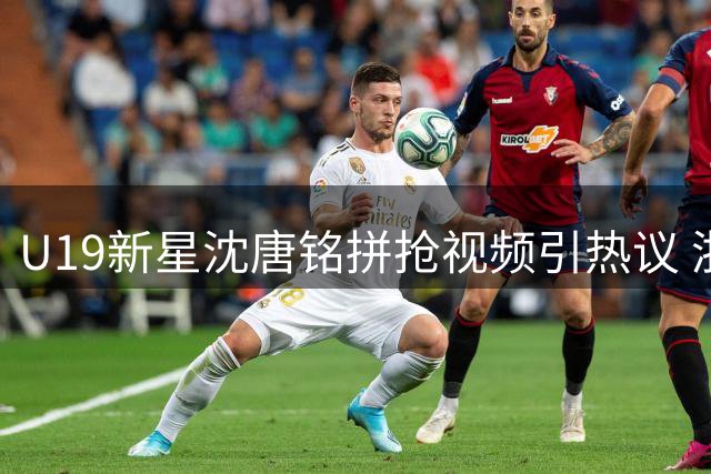U19新星沈唐铭拼抢视频引热议 浙江稠州小将展现硬核防守态度